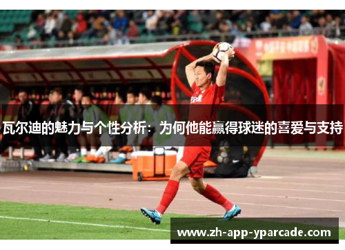 瓦尔迪的魅力与个性分析：为何他能赢得球迷的喜爱与支持